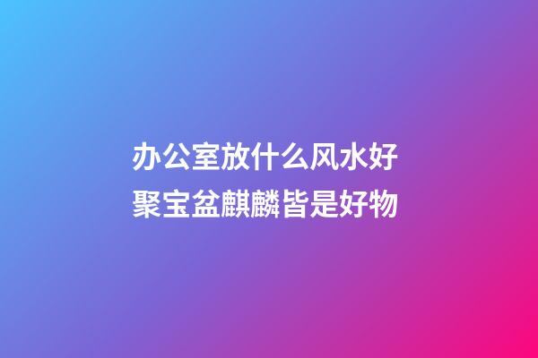 办公室放什么风水好 聚宝盆麒麟皆是好物